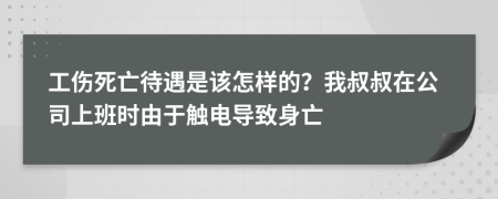 工伤死亡待遇是该怎样的？我叔叔在公司上班时由于触电导致身亡