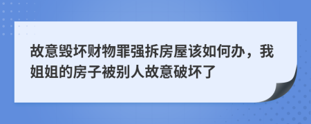 故意毁坏财物罪强拆房屋该如何办，我姐姐的房子被别人故意破坏了