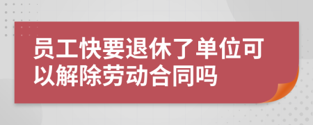 员工快要退休了单位可以解除劳动合同吗