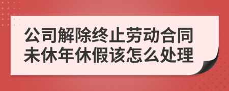 公司解除终止劳动合同未休年休假该怎么处理