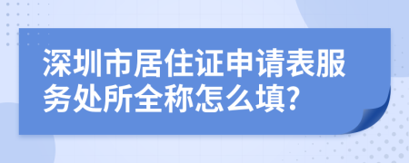 深圳市居住证申请表服务处所全称怎么填?