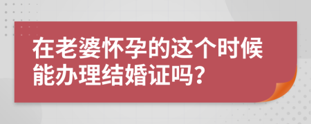 在老婆怀孕的这个时候能办理结婚证吗？