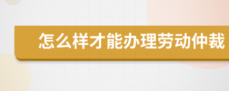 怎么样才能办理劳动仲裁