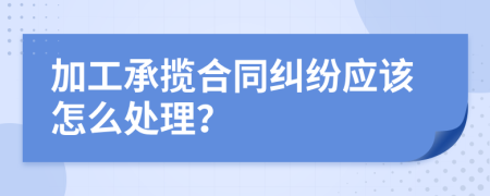 加工承揽合同纠纷应该怎么处理？