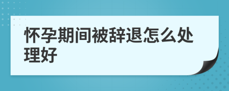 怀孕期间被辞退怎么处理好