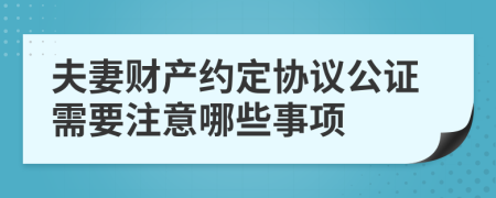 夫妻财产约定协议公证需要注意哪些事项