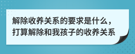 解除收养关系的要求是什么，打算解除和我孩子的收养关系