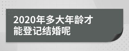 2020年多大年龄才能登记结婚呢
