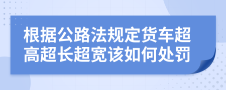 根据公路法规定货车超高超长超宽该如何处罚