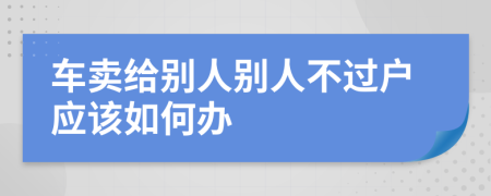 车卖给别人别人不过户应该如何办