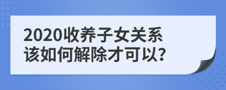 2020收养子女关系该如何解除才可以？