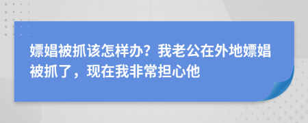 嫖娼被抓该怎样办？我老公在外地嫖娼被抓了，现在我非常担心他