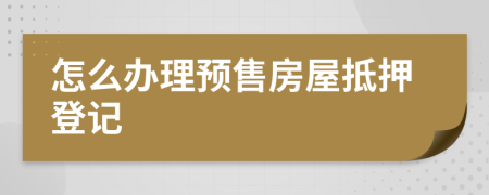 怎么办理预售房屋抵押登记