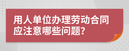 用人单位办理劳动合同应注意哪些问题？