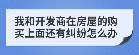 我和开发商在房屋的购买上面还有纠纷怎么办