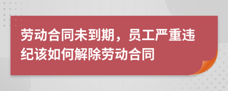 劳动合同未到期，员工严重违纪该如何解除劳动合同