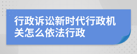 行政诉讼新时代行政机关怎么依法行政