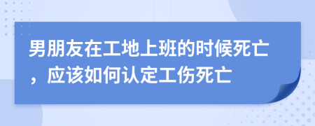 男朋友在工地上班的时候死亡，应该如何认定工伤死亡