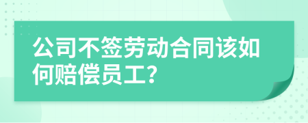 公司不签劳动合同该如何赔偿员工？