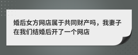 婚后女方网店属于共同财产吗，我妻子在我们结婚后开了一个网店