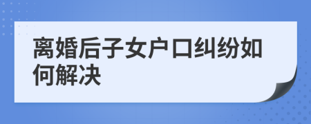 离婚后子女户口纠纷如何解决