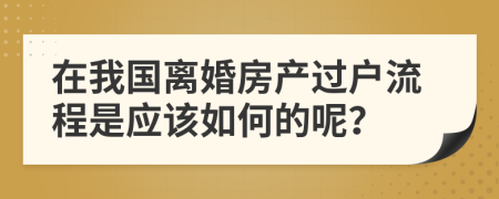 在我国离婚房产过户流程是应该如何的呢？