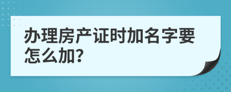 办理房产证时加名字要怎么加？