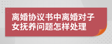 离婚协议书中离婚对子女抚养问题怎样处理