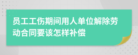 员工工伤期间用人单位解除劳动合同要该怎样补偿