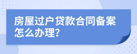 房屋过户贷款合同备案怎么办理？