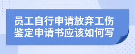 员工自行申请放弃工伤鉴定申请书应该如何写