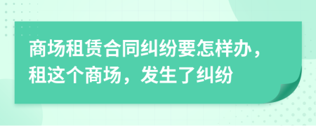 商场租赁合同纠纷要怎样办，租这个商场，发生了纠纷