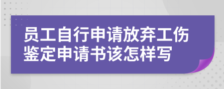 员工自行申请放弃工伤鉴定申请书该怎样写