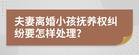 夫妻离婚小孩抚养权纠纷要怎样处理？