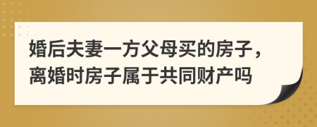 婚后夫妻一方父母买的房子，离婚时房子属于共同财产吗