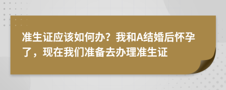 准生证应该如何办？我和A结婚后怀孕了，现在我们准备去办理准生证