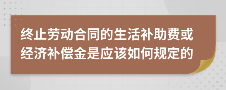 终止劳动合同的生活补助费或经济补偿金是应该如何规定的