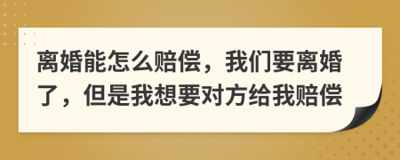 离婚能怎么赔偿，我们要离婚了，但是我想要对方给我赔偿