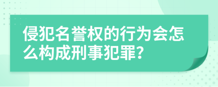 侵犯名誉权的行为会怎么构成刑事犯罪？