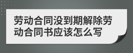 劳动合同没到期解除劳动合同书应该怎么写