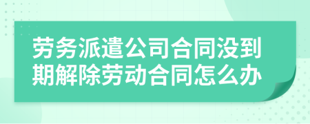 劳务派遣公司合同没到期解除劳动合同怎么办