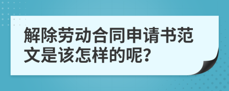 解除劳动合同申请书范文是该怎样的呢？