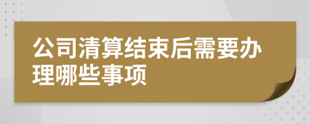 公司清算结束后需要办理哪些事项