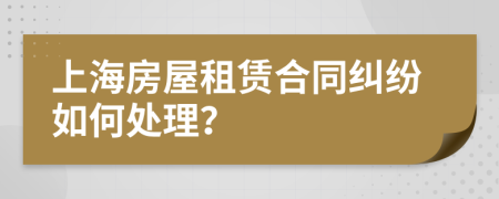 上海房屋租赁合同纠纷如何处理？