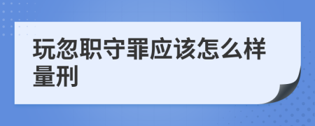 玩忽职守罪应该怎么样量刑