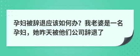 孕妇被辞退应该如何办？我老婆是一名孕妇，她昨天被他们公司辞退了