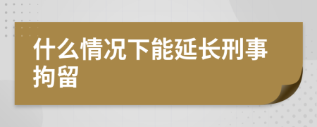 什么情况下能延长刑事拘留