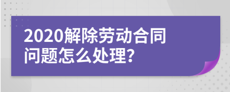 2020解除劳动合同问题怎么处理？