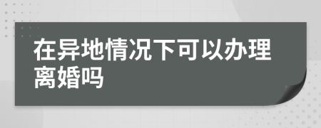 在异地情况下可以办理离婚吗