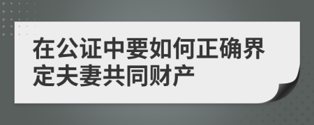 在公证中要如何正确界定夫妻共同财产